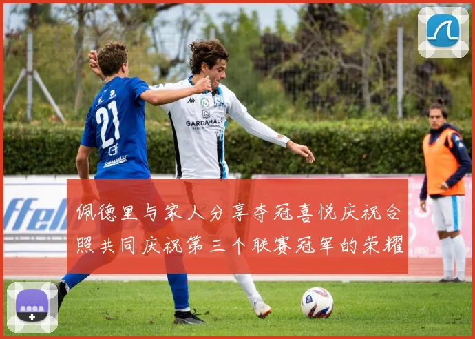 佩德里与家人分享夺冠喜悦庆祝合照共同庆祝第三个联赛冠军的荣耀时刻