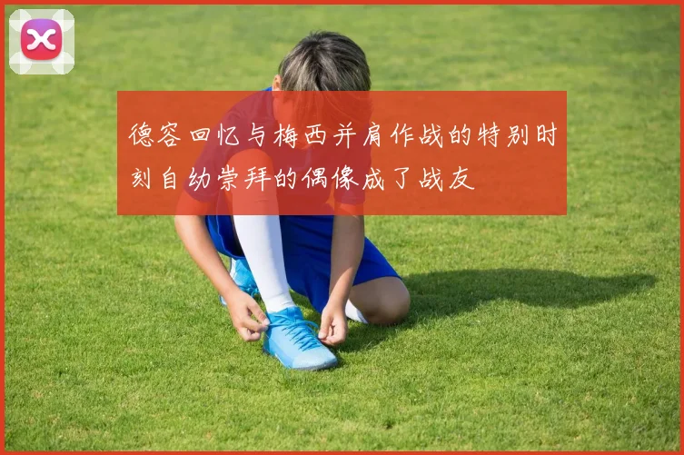 德容回忆与梅西并肩作战的特别时刻自幼崇拜的偶像成了战友