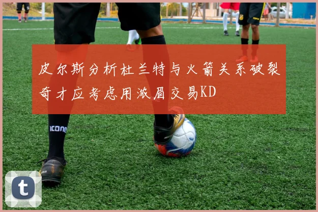 皮尔斯分析杜兰特与火箭关系破裂奇才应考虑用浓眉交易KD