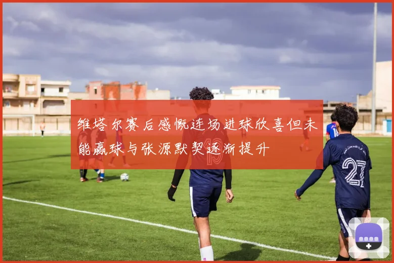 维塔尔赛后感慨连场进球欣喜但未能赢球与张源默契逐渐提升