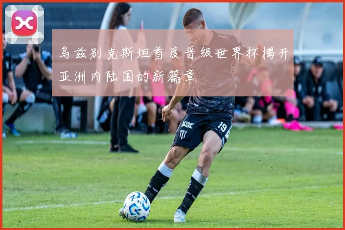 乌兹别克斯坦首度晋级世界杯揭开亚洲内陆国的新篇章