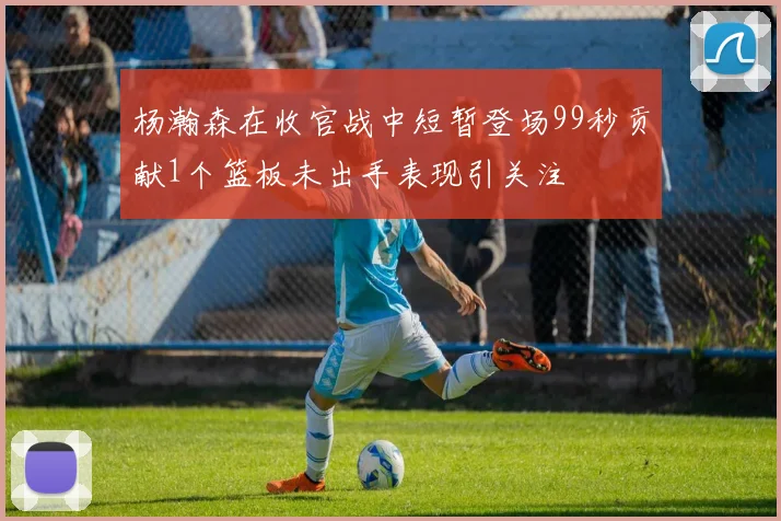 杨瀚森在收官战中短暂登场99秒贡献1个篮板未出手表现引关注