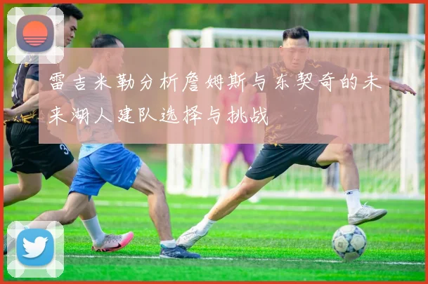 雷吉米勒分析詹姆斯与东契奇的未来湖人建队选择与挑战