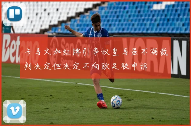 卡马文加红牌引争议皇马虽不满裁判决定但决定不向欧足联申诉