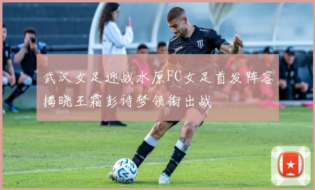 武汉女足迎战水原FC女足首发阵容揭晓王霜彭诗梦领衔出战