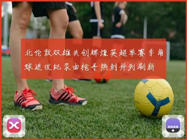 北伦敦双雄共创辉煌英超单赛季角球进攻纪录由枪手热刺并列刷新
