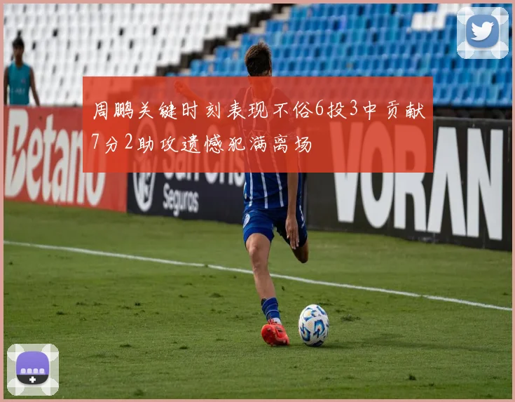周鹏关键时刻表现不俗6投3中贡献7分2助攻遗憾犯满离场