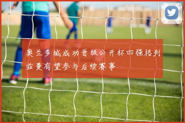 奥兰多城成功晋级公开杯四强格列兹曼有望参与后续赛事
