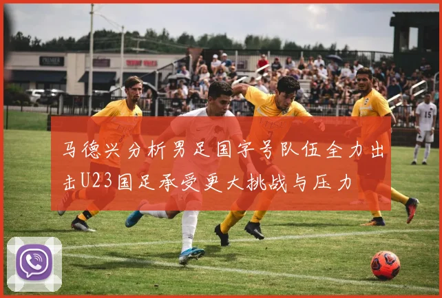 马德兴分析男足国字号队伍全力出击U23国足承受更大挑战与压力