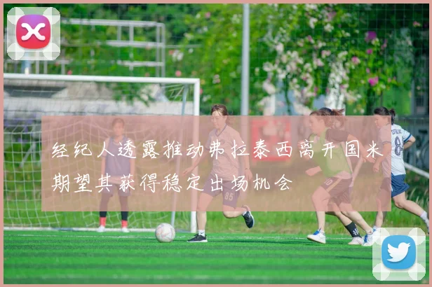经纪人透露推动弗拉泰西离开国米期望其获得稳定出场机会