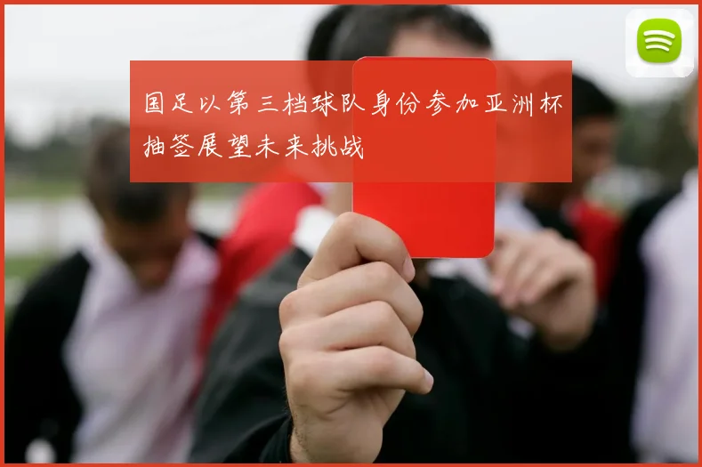 国足以第三档球队身份参加亚洲杯抽签展望未来挑战