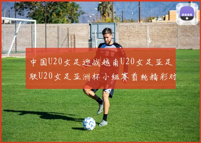 中国U20女足迎战越南U20女足亚足联U20女足亚洲杯小组赛首轮精彩对决