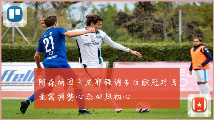阿森纳因卡皮耶强调专注欧冠对马竞需调整心态回归初心